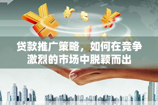 弋阳贷款推广策略，如何在竞争激烈的市场中脱颖而出